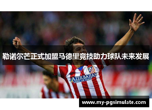 勒诺尔芒正式加盟马德里竞技助力球队未来发展