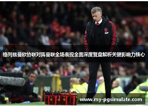 格列兹曼欧协联对阵曼联全场表现全面深度复盘解析关键影响力核心 格列兹曼欧协联对阵曼联全场表现全面深度复盘解析关键影响力核心